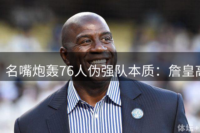 名嘴炮轰76人伪强队本质：詹皇高龄大帝带伤 东部突围恐成泡影